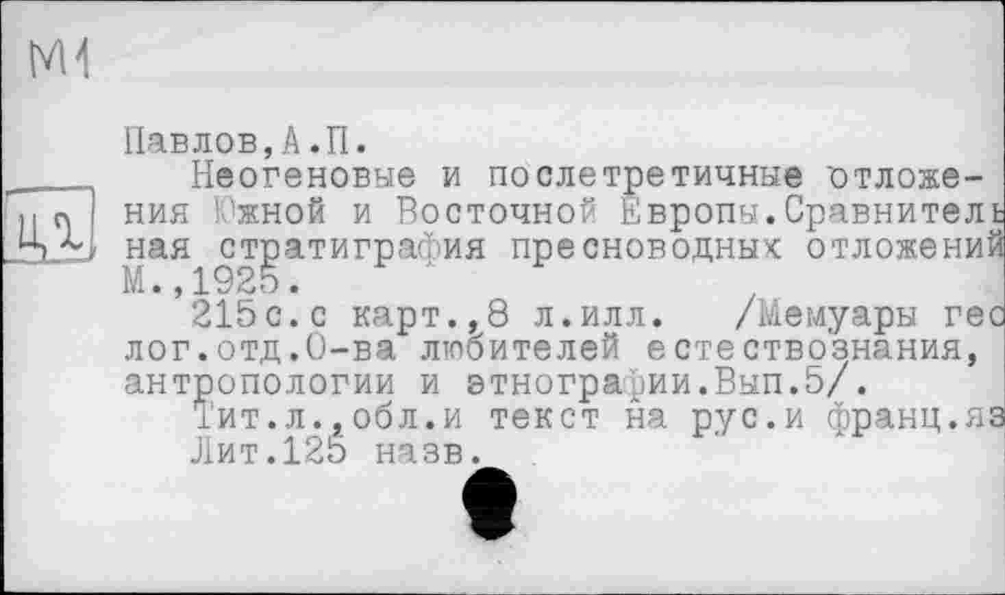 ﻿Павлов,А.П.
___ Неогеновые и по елетретичные отложе-а І ния Южной и Восточной Европы.Сравнитель
„Ц ная стратиграфия пресноводных: отложений
215с. с карт.,8 л.илл. /Мемуары гес лог.отд.О-ва любителей естествознания, антропологии и этнографии.Вып.5/.
Тит.л.,обл.и текст на рус.и франц.яа
Лит.125 назв.